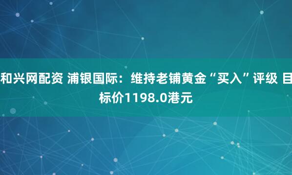 和兴网配资 浦银国际：维持老铺黄金“买入”评级 目标价1198.0港元