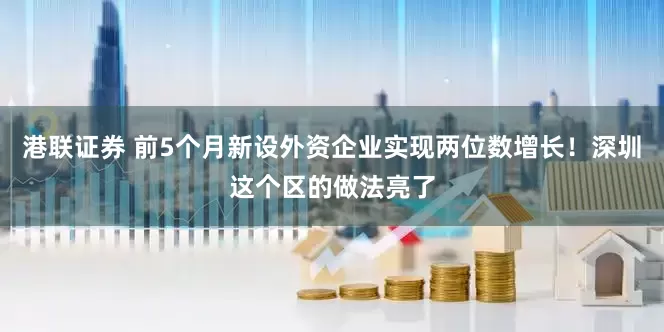 港联证券 前5个月新设外资企业实现两位数增长！深圳这个区的做法亮了