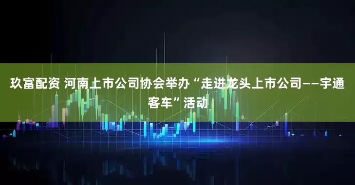 玖富配资 河南上市公司协会举办“走进龙头上市公司——宇通客车”活动
