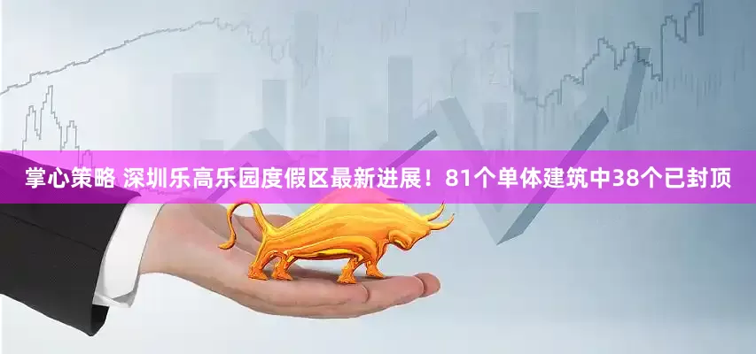 掌心策略 深圳乐高乐园度假区最新进展！81个单体建筑中38个已封顶