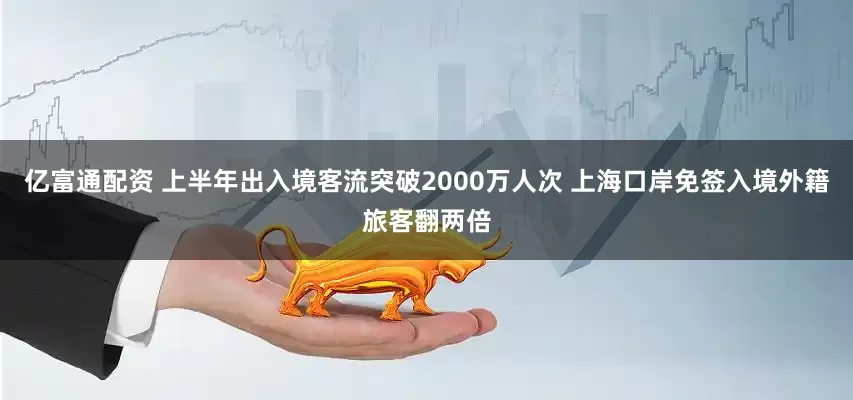 亿富通配资 上半年出入境客流突破2000万人次 上海口岸免签入境外籍旅客翻两倍