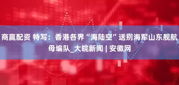 商赢配资 特写：香港各界“海陆空”送别海军山东舰航母编队_大皖新闻 | 安徽网