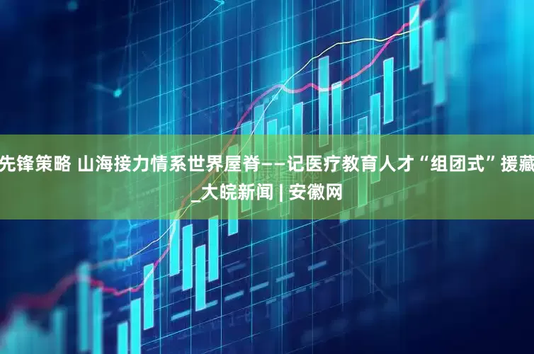 先锋策略 山海接力情系世界屋脊——记医疗教育人才“组团式”援藏_大皖新闻 | 安徽网