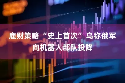 鹿财策略 “史上首次” 乌称俄军向机器人部队投降