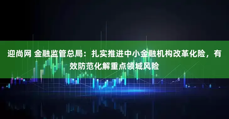 迎尚网 金融监管总局：扎实推进中小金融机构改革化险，有效防范化解重点领域风险