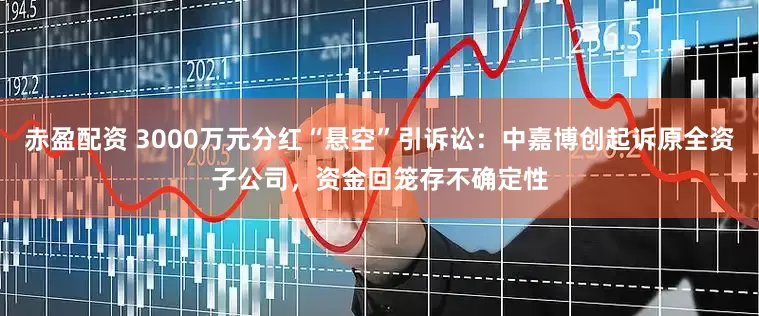 赤盈配资 3000万元分红“悬空”引诉讼：中嘉博创起诉原全资子公司，资金回笼存不确定性