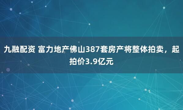 九融配资 富力地产佛山387套房产将整体拍卖，起拍价3.9亿元