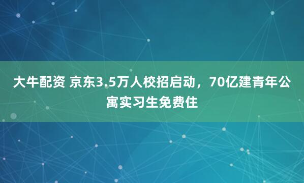 大牛配资 京东3.5万人校招启动，70亿建青年公寓实习生免费住