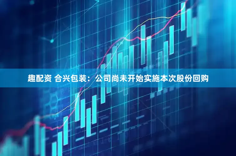 趣配资 合兴包装：公司尚未开始实施本次股份回购