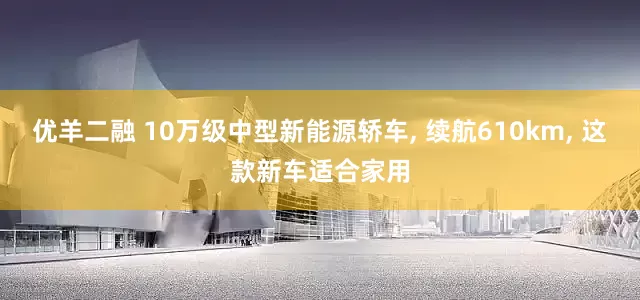 优羊二融 10万级中型新能源轿车, 续航610km, 这款新车适合家用