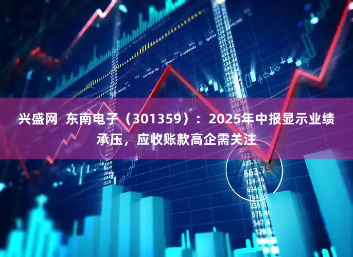 兴盛网  东南电子（301359）：2025年中报显示业绩承压，应收账款高企需关注