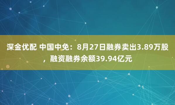 深金优配 中国中免：8月27日融券卖出3.89万股，融资融券余额39.94亿元