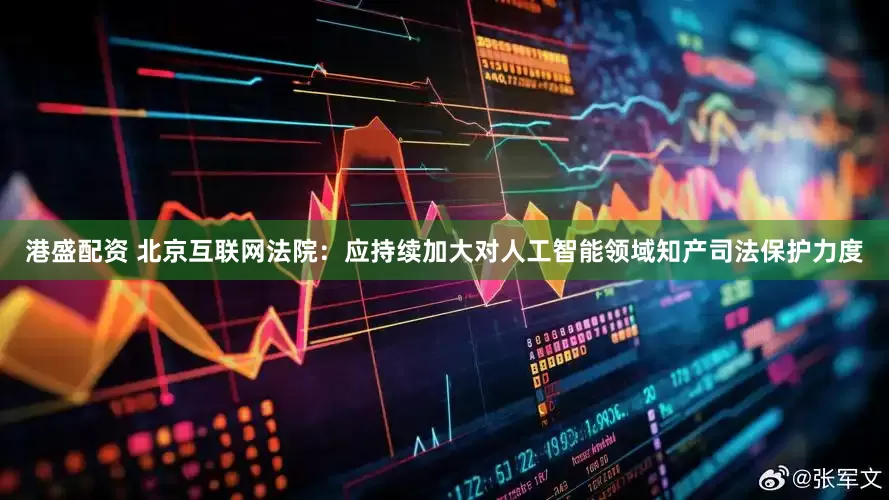 港盛配资 北京互联网法院：应持续加大对人工智能领域知产司法保护力度