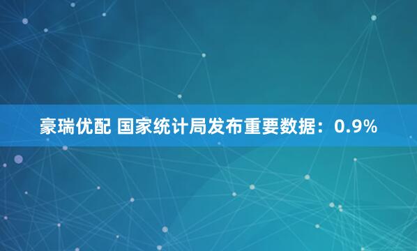 豪瑞优配 国家统计局发布重要数据：0.9%