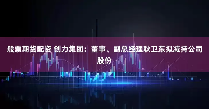 般票期货配资 创力集团：董事、副总经理耿卫东拟减持公司股份