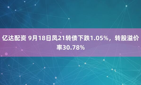 亿达配资 9月18日凤21转债下跌1.05%，转股溢价率30.78%