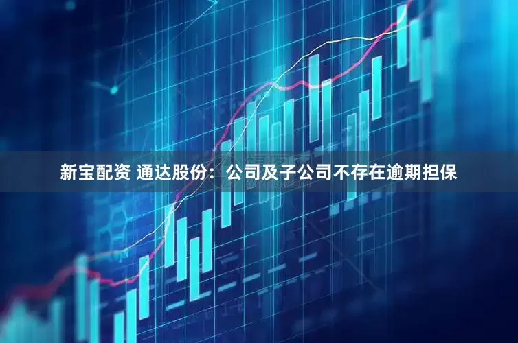 新宝配资 通达股份：公司及子公司不存在逾期担保