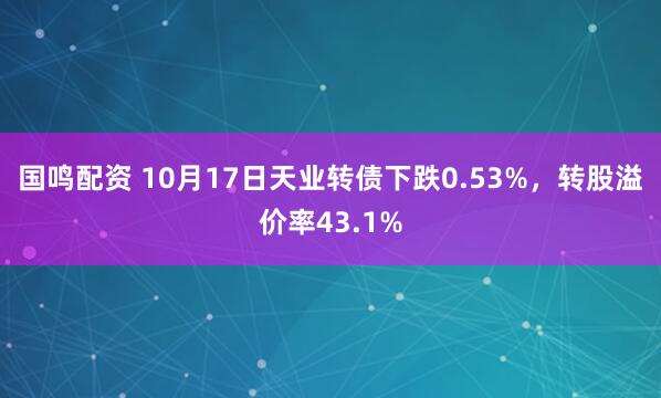 国鸣配资 10月17日天业转债下跌0.53%，转股溢价率43.1%