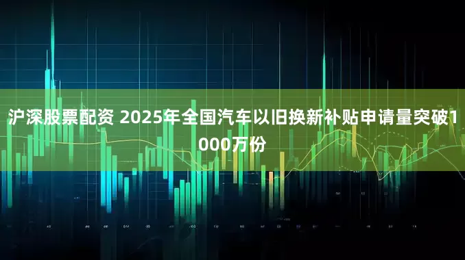 沪深股票配资 2025年全国汽车以旧换新补贴申请量突破1000万份