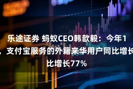乐途证券 蚂蚁CEO韩歆毅：今年1-9月，支付宝服务的外籍来华用户同比增长77%