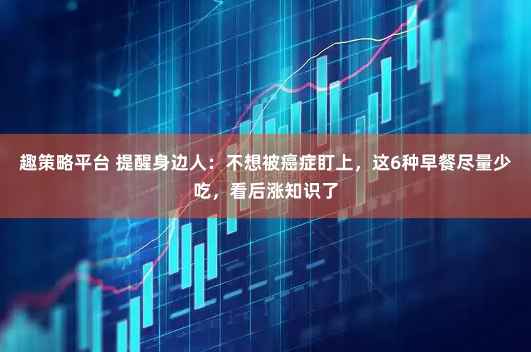 趣策略平台 提醒身边人：不想被癌症盯上，这6种早餐尽量少吃，看后涨知识了