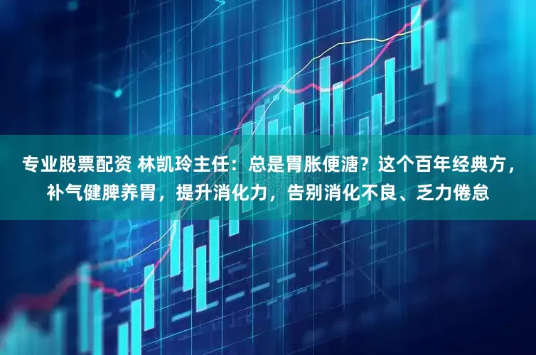专业股票配资 林凯玲主任：总是胃胀便溏？这个百年经典方，补气健脾养胃，提升消化力，告别消化不良、乏力倦怠