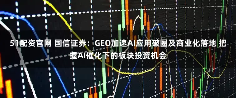 51配资官网 国信证券：GEO加速AI应用破圈及商业化落地 把握AI催化下的板块投资机会