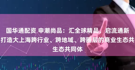 国华通配资 申潮尚品：汇全球精品，启流通新章，打造大上海跨行业、跨地域、跨圈层的商业生态共同体