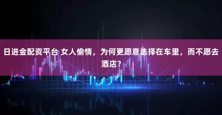 日进金配资平台 女人偷情，为何更愿意选择在车里，而不愿去酒店？