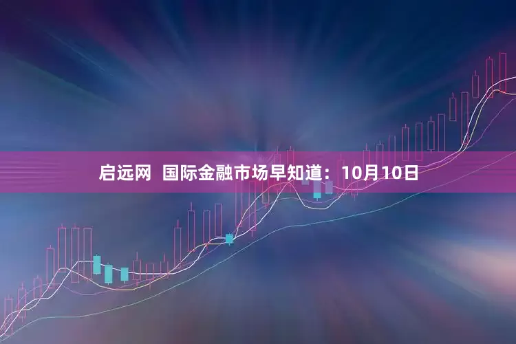 启远网  国际金融市场早知道：10月10日