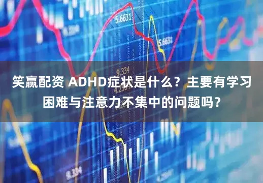笑赢配资 ADHD症状是什么？主要有学习困难与注意力不集中的问题吗？