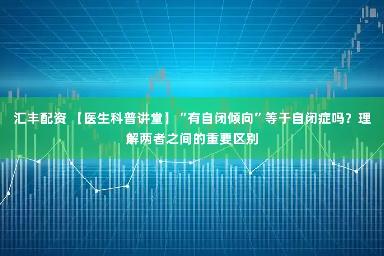 汇丰配资 【医生科普讲堂】“有自闭倾向”等于自闭症吗？理解两者之间的重要区别