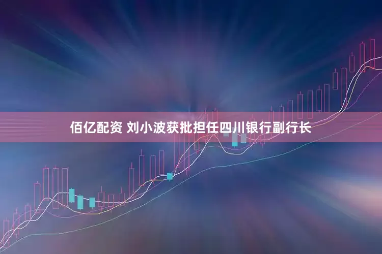 佰亿配资 刘小波获批担任四川银行副行长